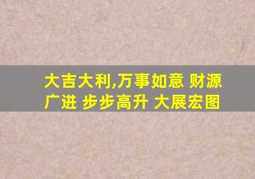 大吉大利,万事如意 财源广进 步步高升 大展宏图